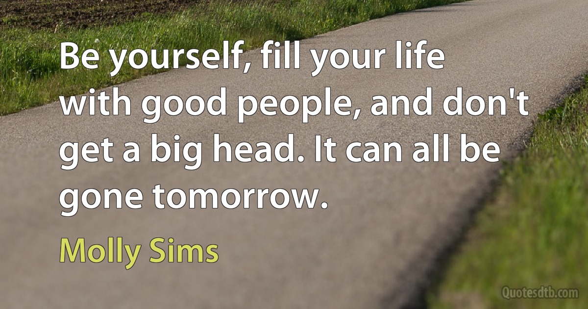 Be yourself, fill your life with good people, and don't get a big head. It can all be gone tomorrow. (Molly Sims)