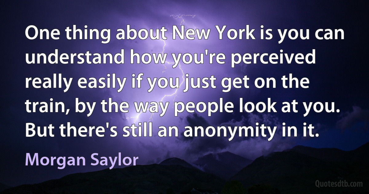 One thing about New York is you can understand how you're perceived really easily if you just get on the train, by the way people look at you. But there's still an anonymity in it. (Morgan Saylor)