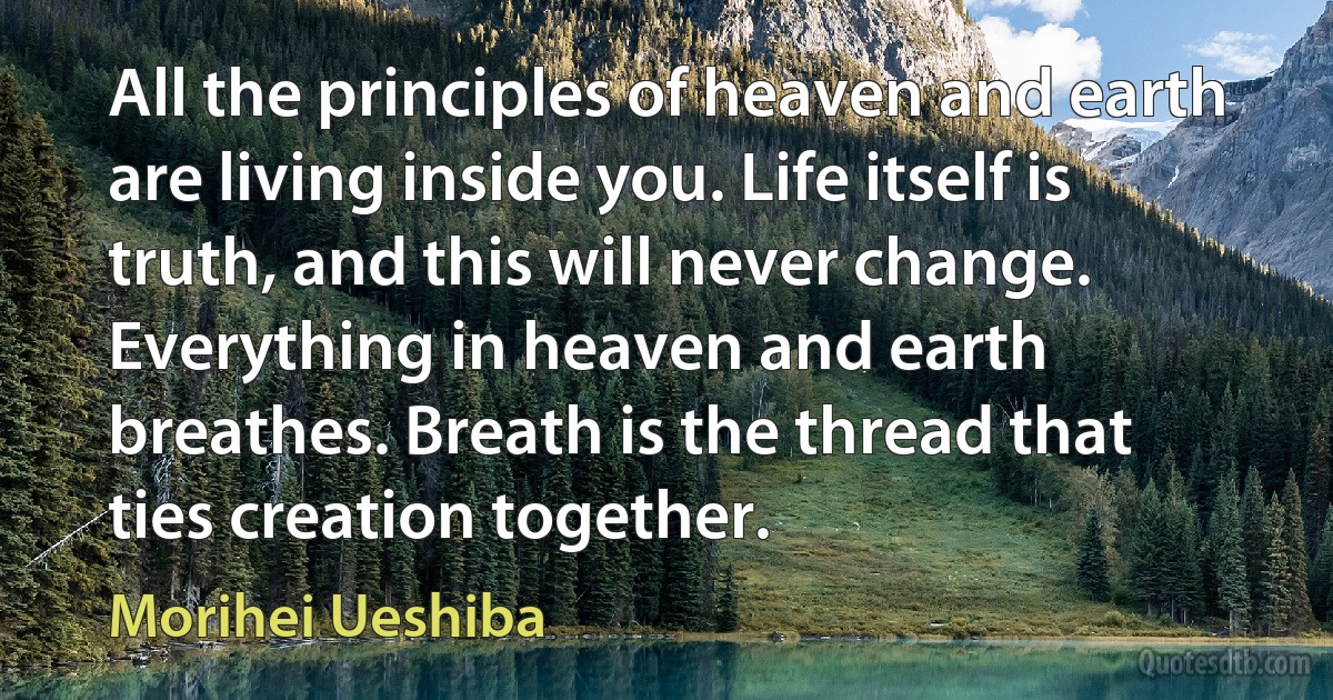 All the principles of heaven and earth are living inside you. Life itself is truth, and this will never change. Everything in heaven and earth breathes. Breath is the thread that ties creation together. (Morihei Ueshiba)