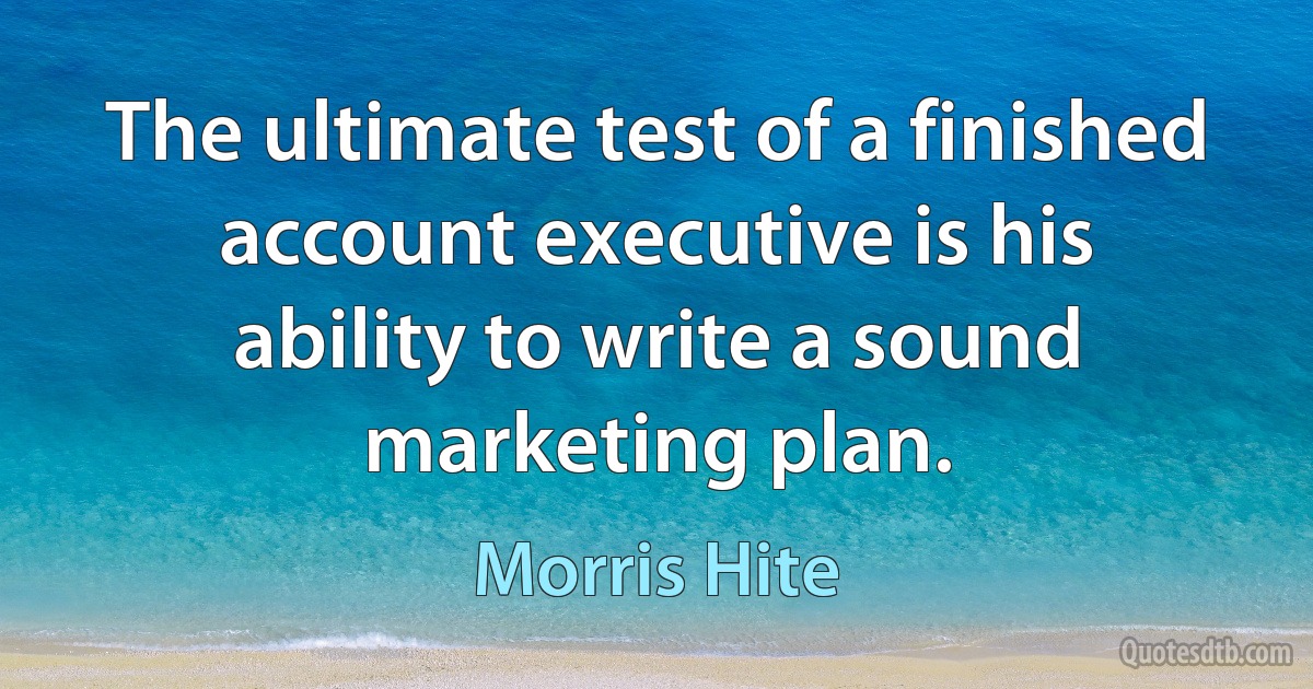 The ultimate test of a finished account executive is his ability to write a sound marketing plan. (Morris Hite)