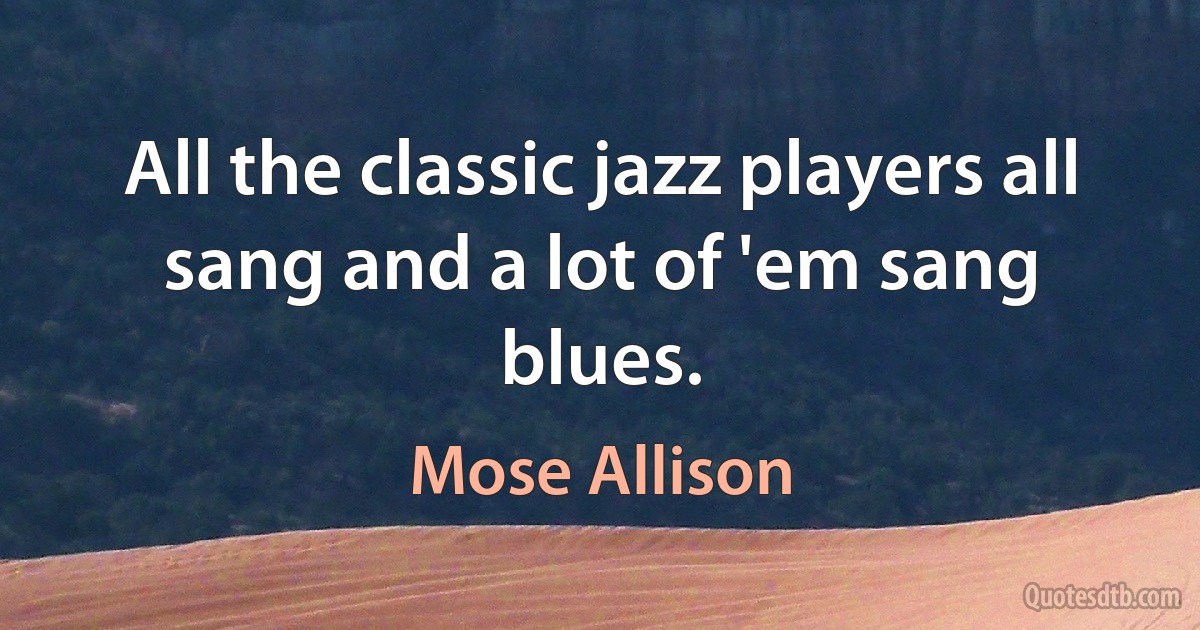 All the classic jazz players all sang and a lot of 'em sang blues. (Mose Allison)