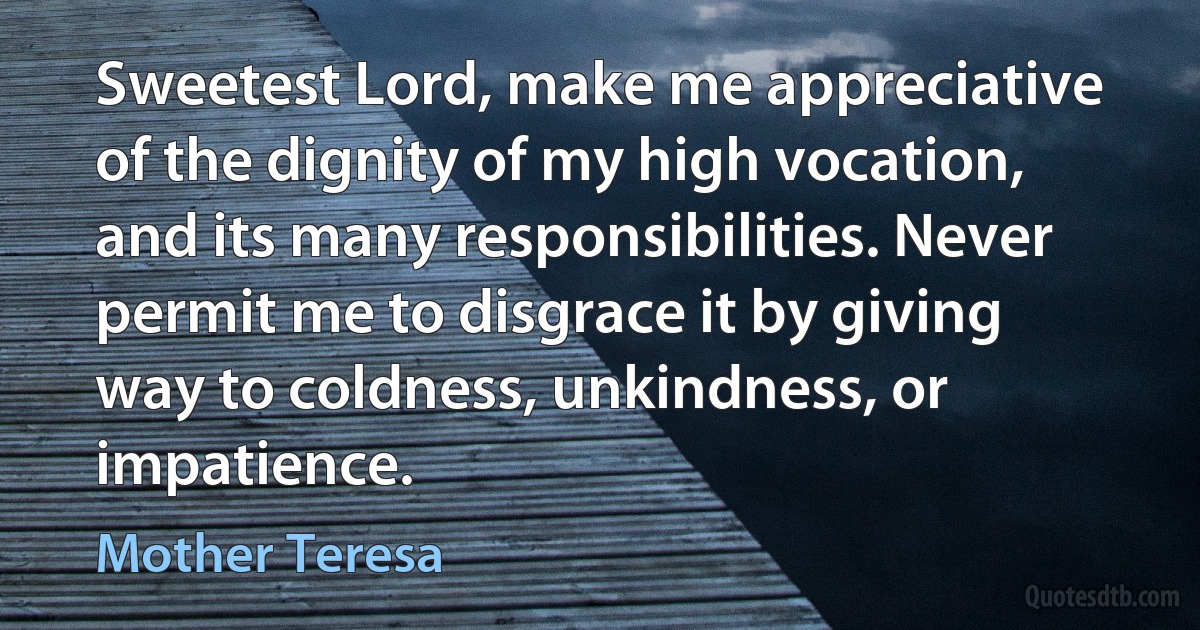 Sweetest Lord, make me appreciative of the dignity of my high vocation, and its many responsibilities. Never permit me to disgrace it by giving way to coldness, unkindness, or impatience. (Mother Teresa)