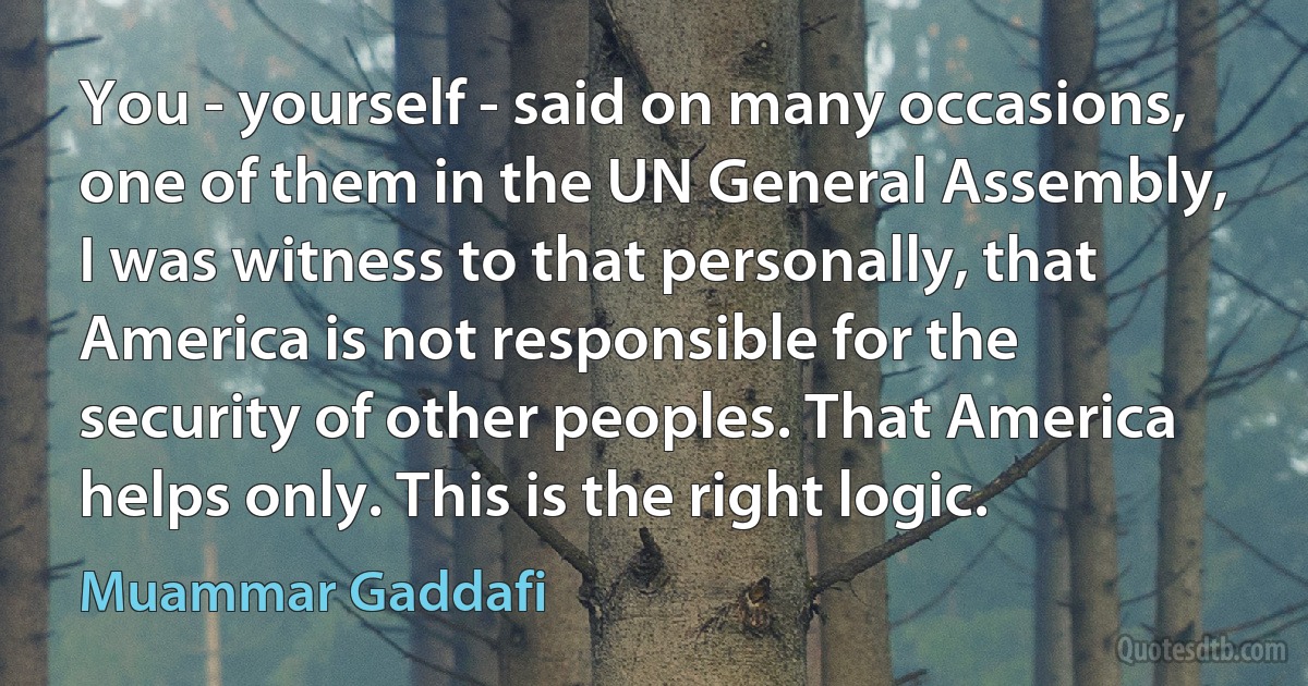 You - yourself - said on many occasions, one of them in the UN General Assembly, I was witness to that personally, that America is not responsible for the security of other peoples. That America helps only. This is the right logic. (Muammar Gaddafi)