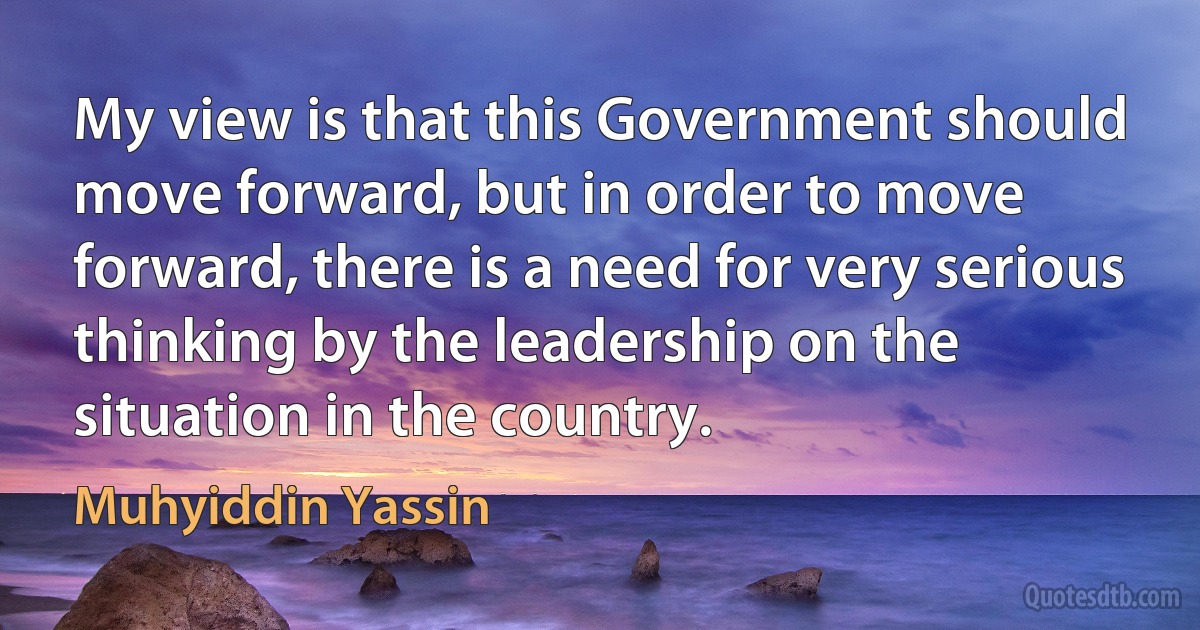 My view is that this Government should move forward, but in order to move forward, there is a need for very serious thinking by the leadership on the situation in the country. (Muhyiddin Yassin)