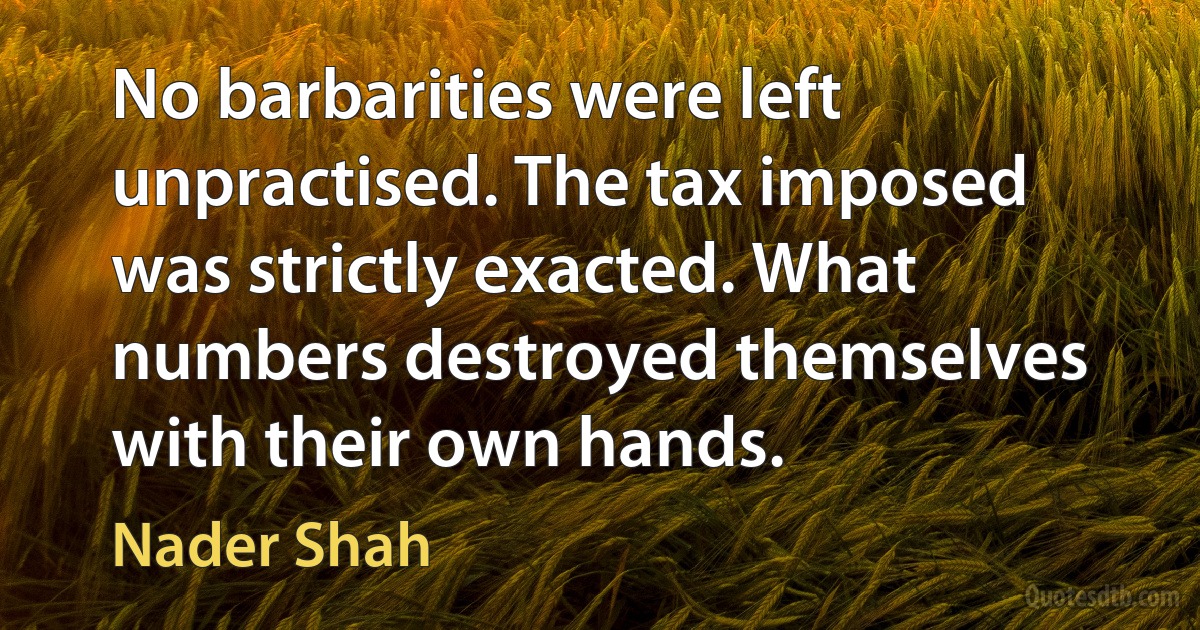 No barbarities were left unpractised. The tax imposed was strictly exacted. What numbers destroyed themselves with their own hands. (Nader Shah)