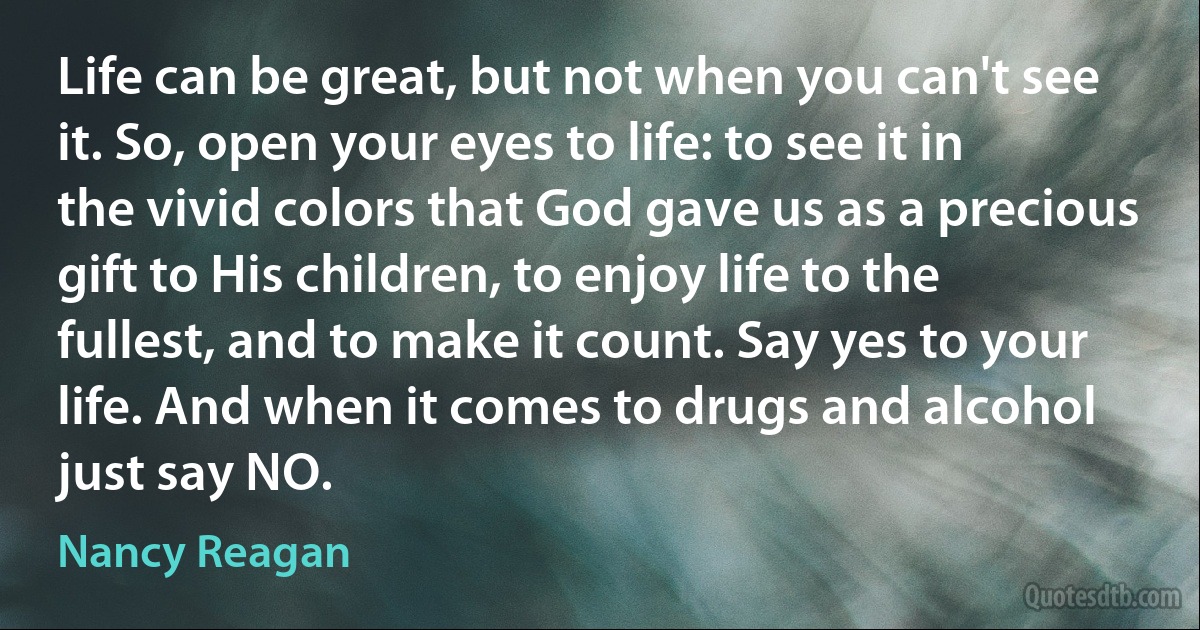 Life can be great, but not when you can't see it. So, open your eyes to life: to see it in the vivid colors that God gave us as a precious gift to His children, to enjoy life to the fullest, and to make it count. Say yes to your life. And when it comes to drugs and alcohol just say NO. (Nancy Reagan)