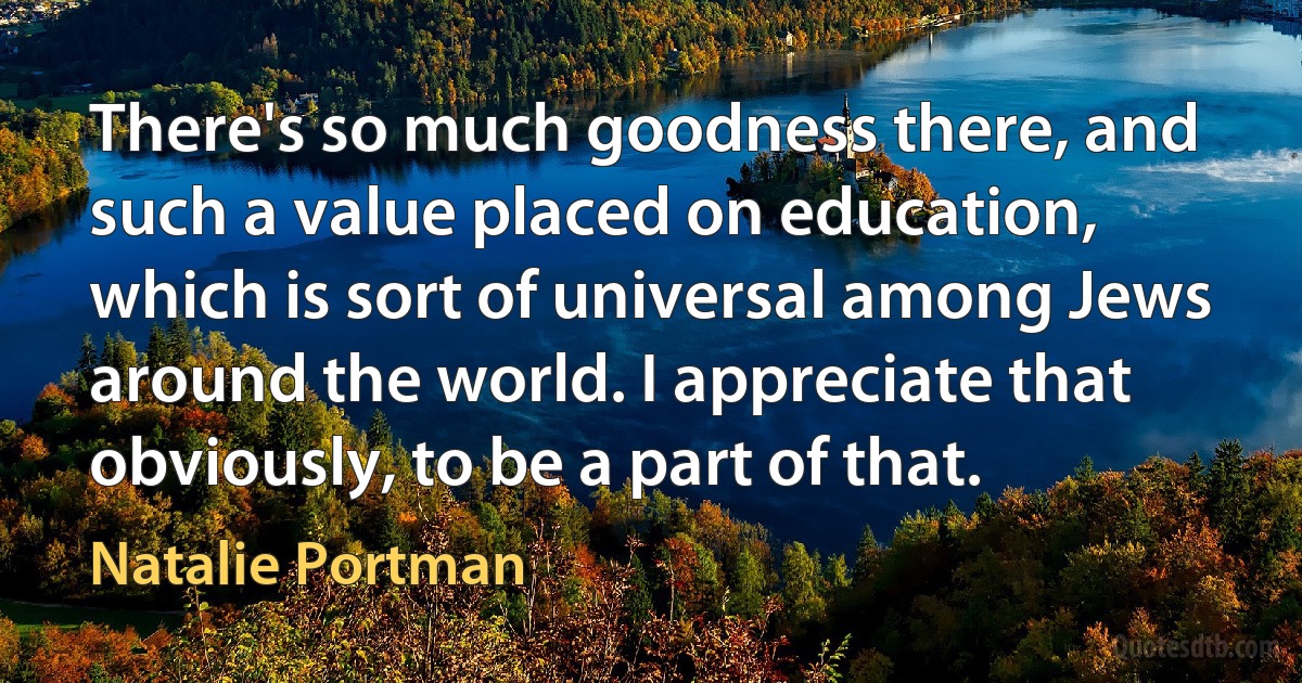 There's so much goodness there, and such a value placed on education, which is sort of universal among Jews around the world. I appreciate that obviously, to be a part of that. (Natalie Portman)