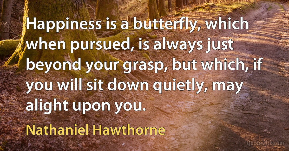 Happiness is a butterfly, which when pursued, is always just beyond your grasp, but which, if you will sit down quietly, may alight upon you. (Nathaniel Hawthorne)