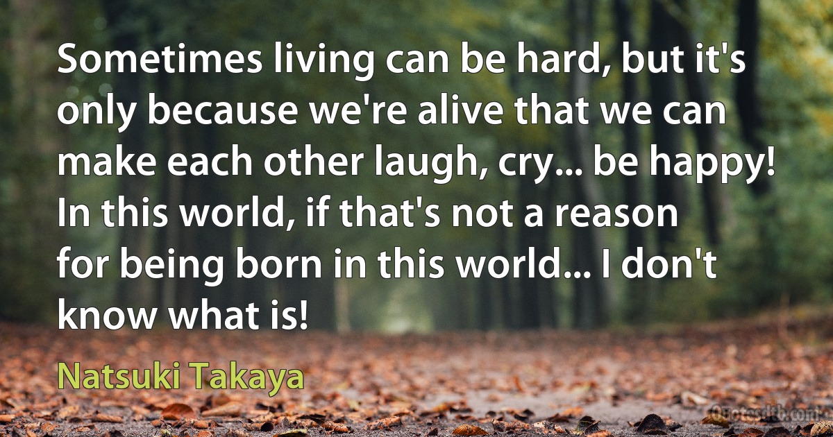 Sometimes living can be hard, but it's only because we're alive that we can make each other laugh, cry... be happy! In this world, if that's not a reason for being born in this world... I don't know what is! (Natsuki Takaya)