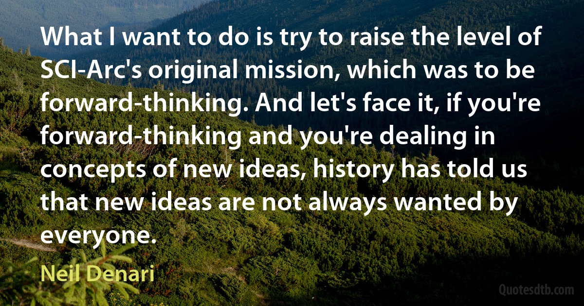 What I want to do is try to raise the level of SCI-Arc's original mission, which was to be forward-thinking. And let's face it, if you're forward-thinking and you're dealing in concepts of new ideas, history has told us that new ideas are not always wanted by everyone. (Neil Denari)