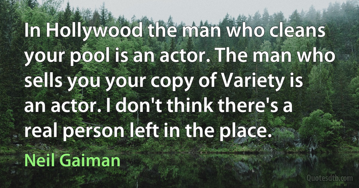 In Hollywood the man who cleans your pool is an actor. The man who sells you your copy of Variety is an actor. I don't think there's a real person left in the place. (Neil Gaiman)