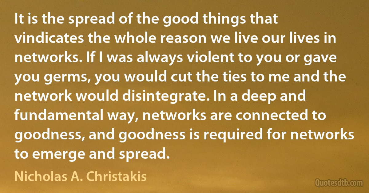 It is the spread of the good things that vindicates the whole reason we live our lives in networks. If I was always violent to you or gave you germs, you would cut the ties to me and the network would disintegrate. In a deep and fundamental way, networks are connected to goodness, and goodness is required for networks to emerge and spread. (Nicholas A. Christakis)