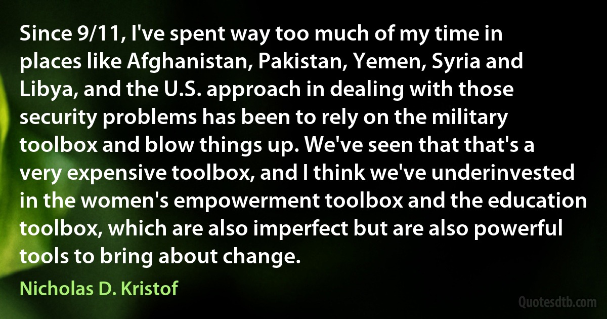 Since 9/11, I've spent way too much of my time in places like Afghanistan, Pakistan, Yemen, Syria and Libya, and the U.S. approach in dealing with those security problems has been to rely on the military toolbox and blow things up. We've seen that that's a very expensive toolbox, and I think we've underinvested in the women's empowerment toolbox and the education toolbox, which are also imperfect but are also powerful tools to bring about change. (Nicholas D. Kristof)