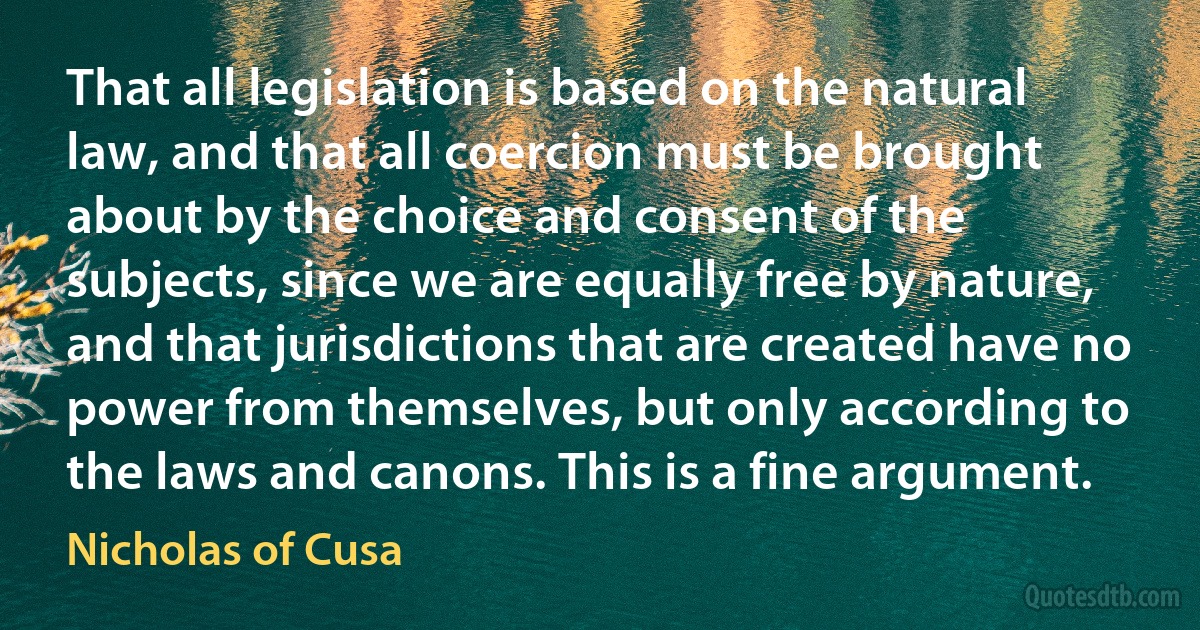 That all legislation is based on the natural law, and that all coercion must be brought about by the choice and consent of the subjects, since we are equally free by nature, and that jurisdictions that are created have no power from themselves, but only according to the laws and canons. This is a fine argument. (Nicholas of Cusa)