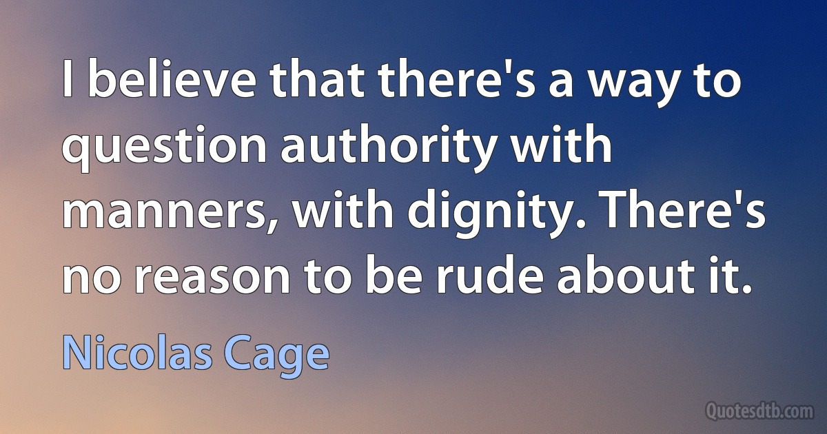 I believe that there's a way to question authority with manners, with dignity. There's no reason to be rude about it. (Nicolas Cage)