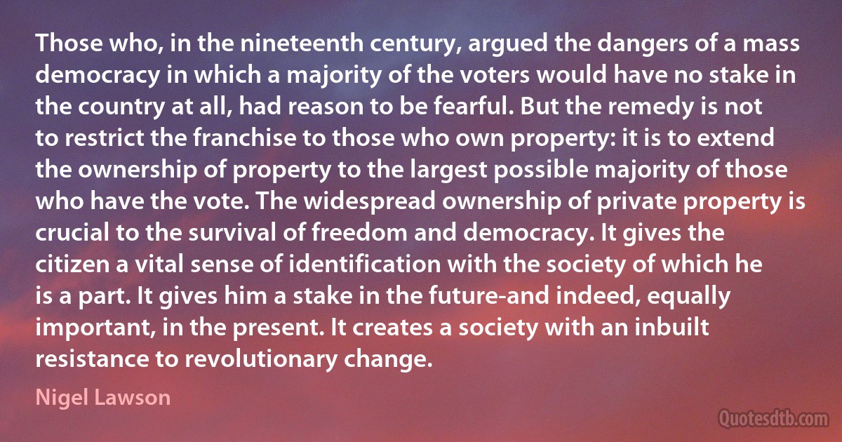 Those who, in the nineteenth century, argued the dangers of a mass democracy in which a majority of the voters would have no stake in the country at all, had reason to be fearful. But the remedy is not to restrict the franchise to those who own property: it is to extend the ownership of property to the largest possible majority of those who have the vote. The widespread ownership of private property is crucial to the survival of freedom and democracy. It gives the citizen a vital sense of identification with the society of which he is a part. It gives him a stake in the future-and indeed, equally important, in the present. It creates a society with an inbuilt resistance to revolutionary change. (Nigel Lawson)