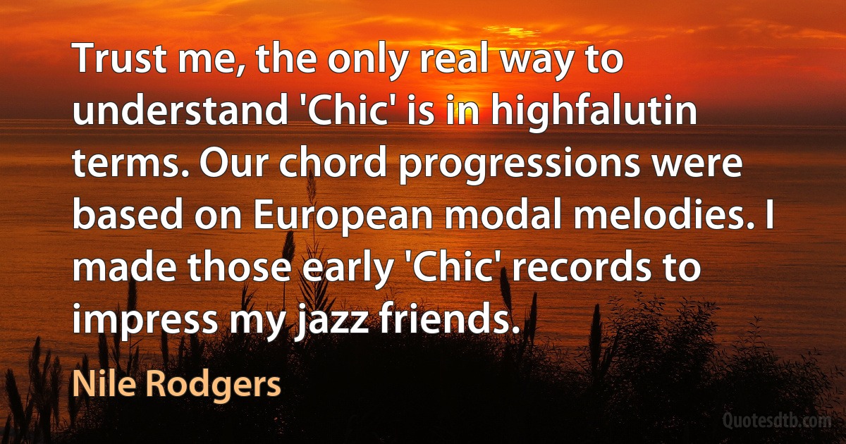 Trust me, the only real way to understand 'Chic' is in highfalutin terms. Our chord progressions were based on European modal melodies. I made those early 'Chic' records to impress my jazz friends. (Nile Rodgers)