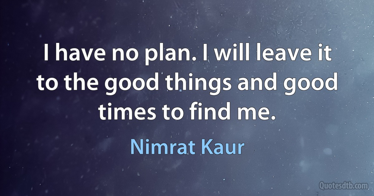 I have no plan. I will leave it to the good things and good times to find me. (Nimrat Kaur)