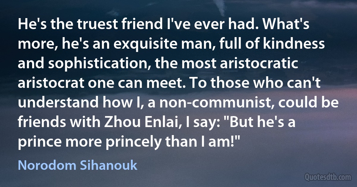 He's the truest friend I've ever had. What's more, he's an exquisite man, full of kindness and sophistication, the most aristocratic aristocrat one can meet. To those who can't understand how I, a non-communist, could be friends with Zhou Enlai, I say: "But he's a prince more princely than I am!" (Norodom Sihanouk)