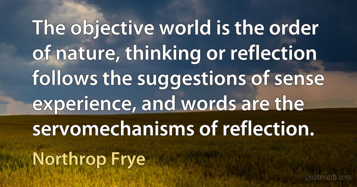 The objective world is the order of nature, thinking or reflection follows the suggestions of sense experience, and words are the servomechanisms of reflection. (Northrop Frye)