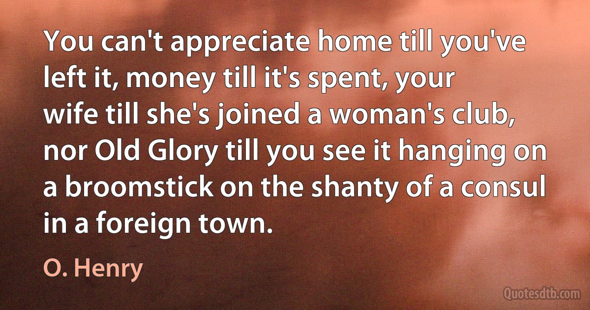 You can't appreciate home till you've left it, money till it's spent, your wife till she's joined a woman's club, nor Old Glory till you see it hanging on a broomstick on the shanty of a consul in a foreign town. (O. Henry)