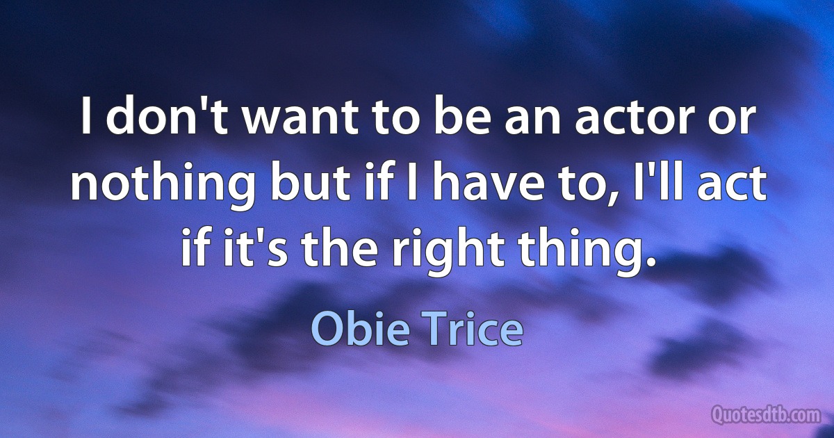 I don't want to be an actor or nothing but if I have to, I'll act if it's the right thing. (Obie Trice)