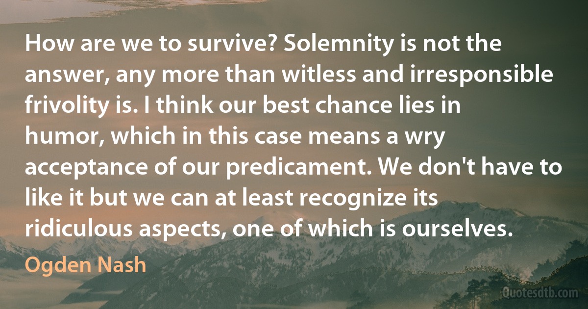 How are we to survive? Solemnity is not the answer, any more than witless and irresponsible frivolity is. I think our best chance lies in humor, which in this case means a wry acceptance of our predicament. We don't have to like it but we can at least recognize its ridiculous aspects, one of which is ourselves. (Ogden Nash)