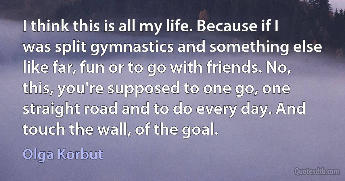 I think this is all my life. Because if I was split gymnastics and something else like far, fun or to go with friends. No, this, you're supposed to one go, one straight road and to do every day. And touch the wall, of the goal. (Olga Korbut)