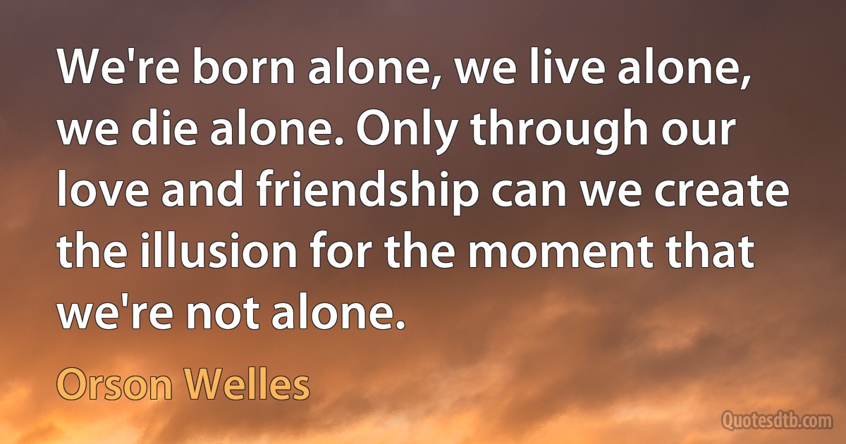 We're born alone, we live alone, we die alone. Only through our love and friendship can we create the illusion for the moment that we're not alone. (Orson Welles)