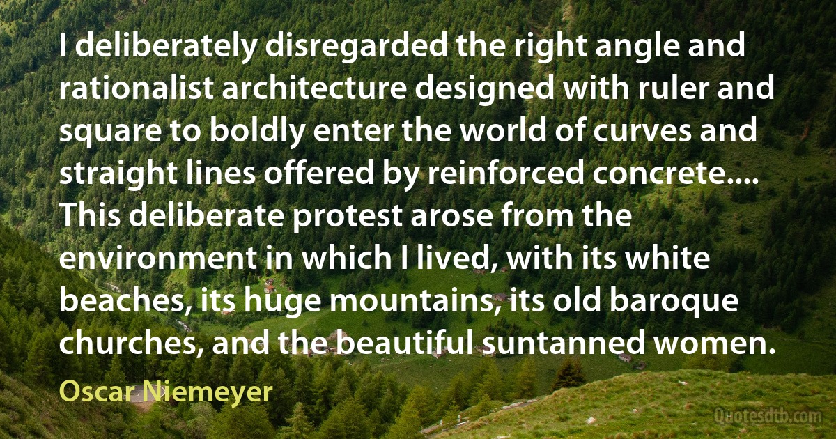 I deliberately disregarded the right angle and rationalist architecture designed with ruler and square to boldly enter the world of curves and straight lines offered by reinforced concrete.... This deliberate protest arose from the environment in which I lived, with its white beaches, its huge mountains, its old baroque churches, and the beautiful suntanned women. (Oscar Niemeyer)