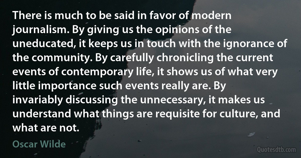 There is much to be said in favor of modern journalism. By giving us the opinions of the uneducated, it keeps us in touch with the ignorance of the community. By carefully chronicling the current events of contemporary life, it shows us of what very little importance such events really are. By invariably discussing the unnecessary, it makes us understand what things are requisite for culture, and what are not. (Oscar Wilde)