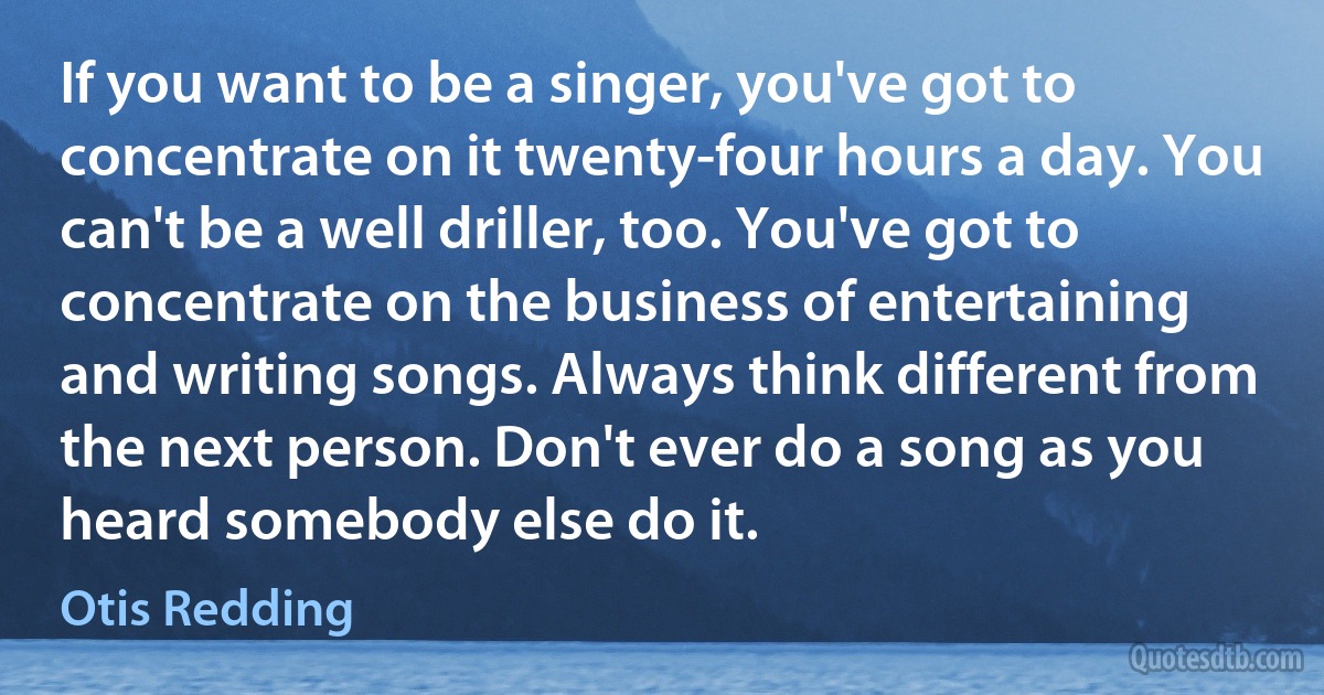 If you want to be a singer, you've got to concentrate on it twenty-four hours a day. You can't be a well driller, too. You've got to concentrate on the business of entertaining and writing songs. Always think different from the next person. Don't ever do a song as you heard somebody else do it. (Otis Redding)