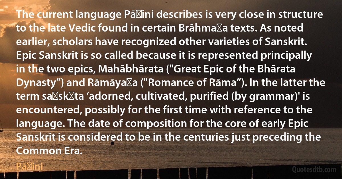 The current language Pāṇini describes is very close in structure to the late Vedic found in certain Brāhmaṇa texts. As noted earlier, scholars have recognized other varieties of Sanskrit. Epic Sanskrit is so called because it is represented principally in the two epics, Mahābhārata ("Great Epic of the Bhārata Dynasty”) and Rāmāyaṇa ("Romance of Rāma”). In the latter the term saṃskṛta ‘adorned, cultivated, purified (by grammar)' is encountered, possibly for the first time with reference to the language. The date of composition for the core of early Epic Sanskrit is considered to be in the centuries just preceding the Common Era. (Pāṇini)