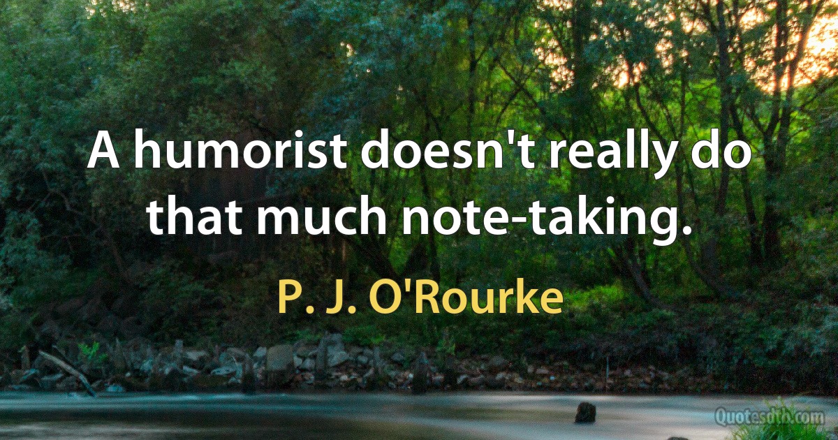 A humorist doesn't really do that much note-taking. (P. J. O'Rourke)