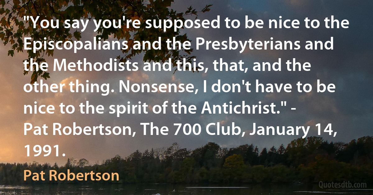 "You say you're supposed to be nice to the Episcopalians and the Presbyterians and the Methodists and this, that, and the other thing. Nonsense, I don't have to be nice to the spirit of the Antichrist." - Pat Robertson, The 700 Club, January 14, 1991. (Pat Robertson)