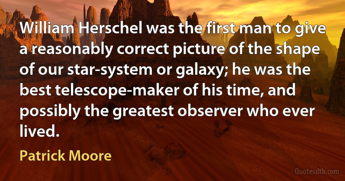 William Herschel was the first man to give a reasonably correct picture of the shape of our star-system or galaxy; he was the best telescope-maker of his time, and possibly the greatest observer who ever lived. (Patrick Moore)