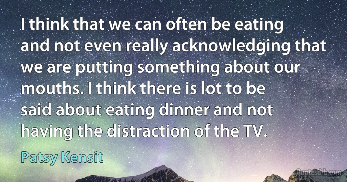 I think that we can often be eating and not even really acknowledging that we are putting something about our mouths. I think there is lot to be said about eating dinner and not having the distraction of the TV. (Patsy Kensit)