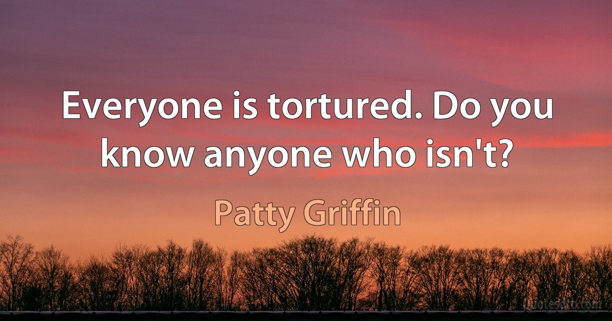 Everyone is tortured. Do you know anyone who isn't? (Patty Griffin)