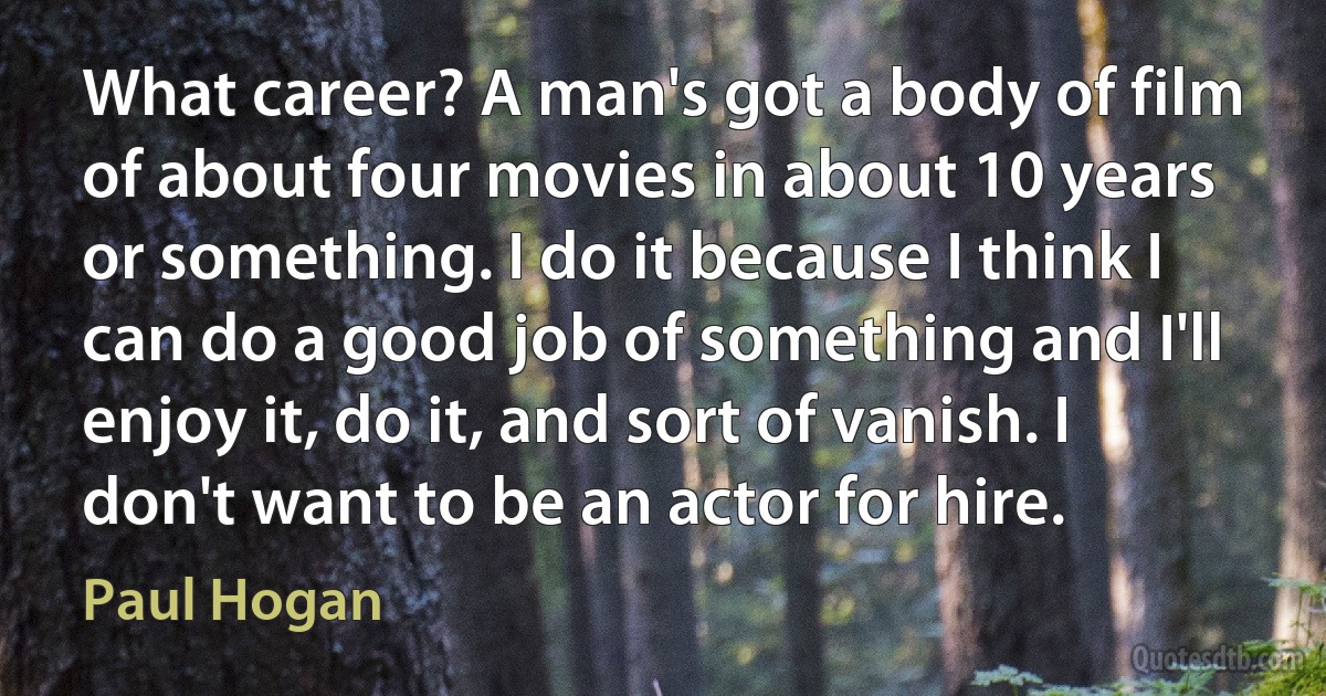 What career? A man's got a body of film of about four movies in about 10 years or something. I do it because I think I can do a good job of something and I'll enjoy it, do it, and sort of vanish. I don't want to be an actor for hire. (Paul Hogan)