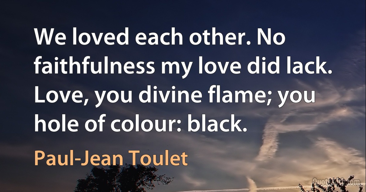 We loved each other. No faithfulness my love did lack.
Love, you divine flame; you hole of colour: black. (Paul-Jean Toulet)