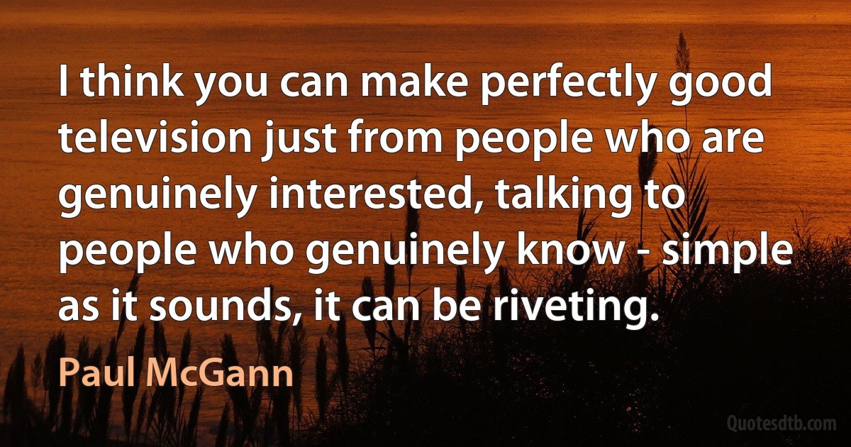 I think you can make perfectly good television just from people who are genuinely interested, talking to people who genuinely know - simple as it sounds, it can be riveting. (Paul McGann)