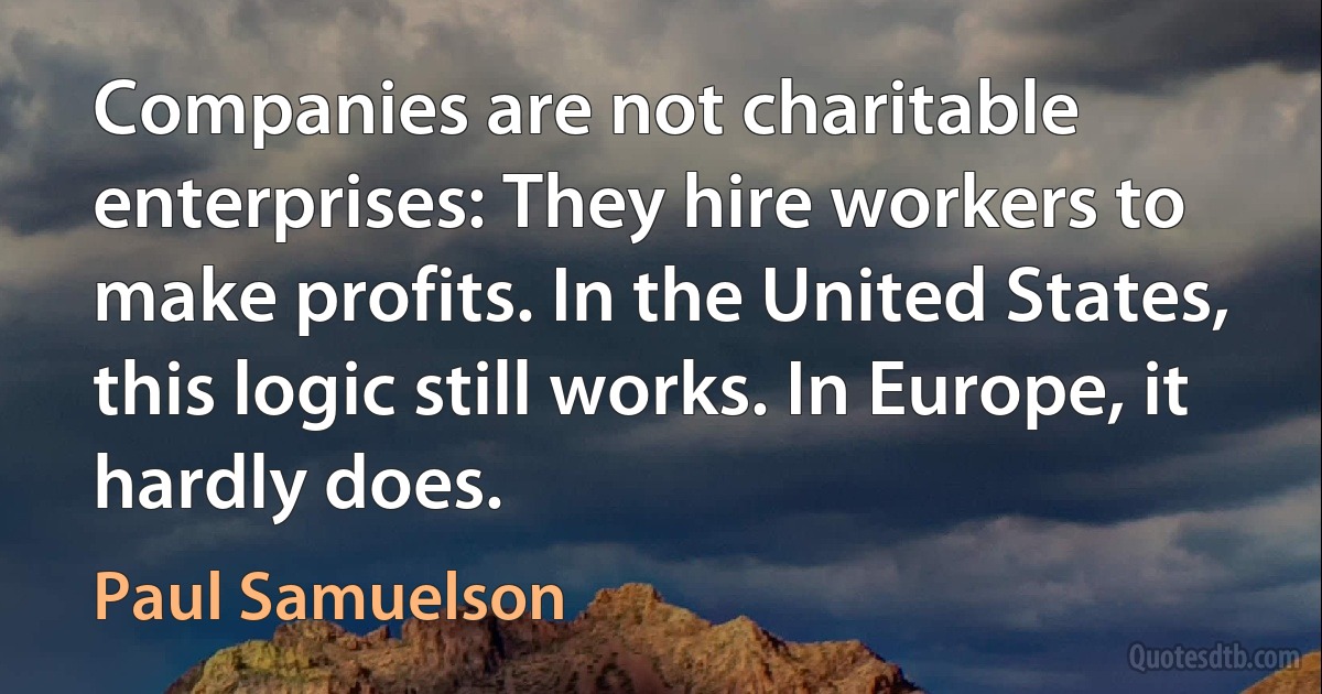 Companies are not charitable enterprises: They hire workers to make profits. In the United States, this logic still works. In Europe, it hardly does. (Paul Samuelson)