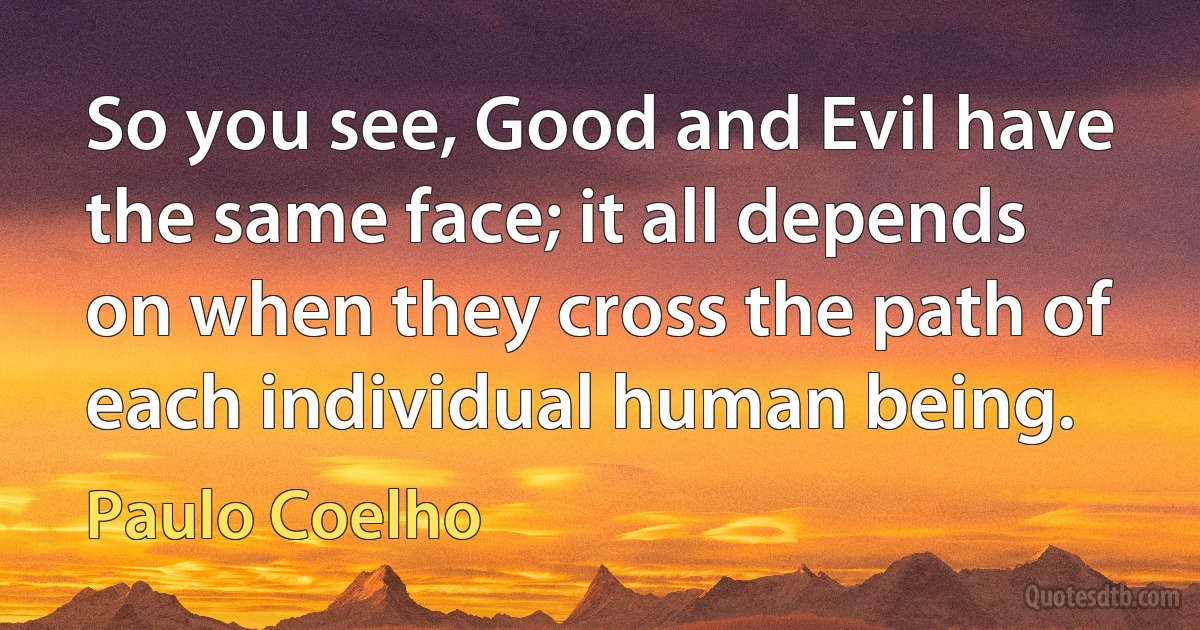 So you see, Good and Evil have the same face; it all depends on when they cross the path of each individual human being. (Paulo Coelho)