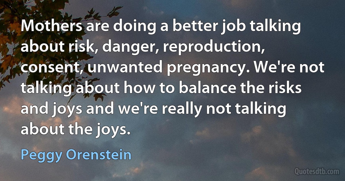 Mothers are doing a better job talking about risk, danger, reproduction, consent, unwanted pregnancy. We're not talking about how to balance the risks and joys and we're really not talking about the joys. (Peggy Orenstein)