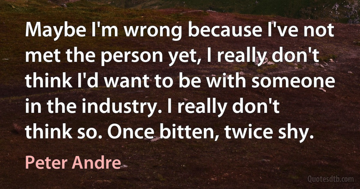 Maybe I'm wrong because I've not met the person yet, I really don't think I'd want to be with someone in the industry. I really don't think so. Once bitten, twice shy. (Peter Andre)