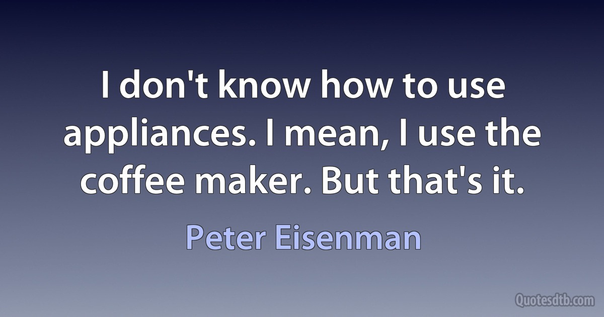 I don't know how to use appliances. I mean, I use the coffee maker. But that's it. (Peter Eisenman)