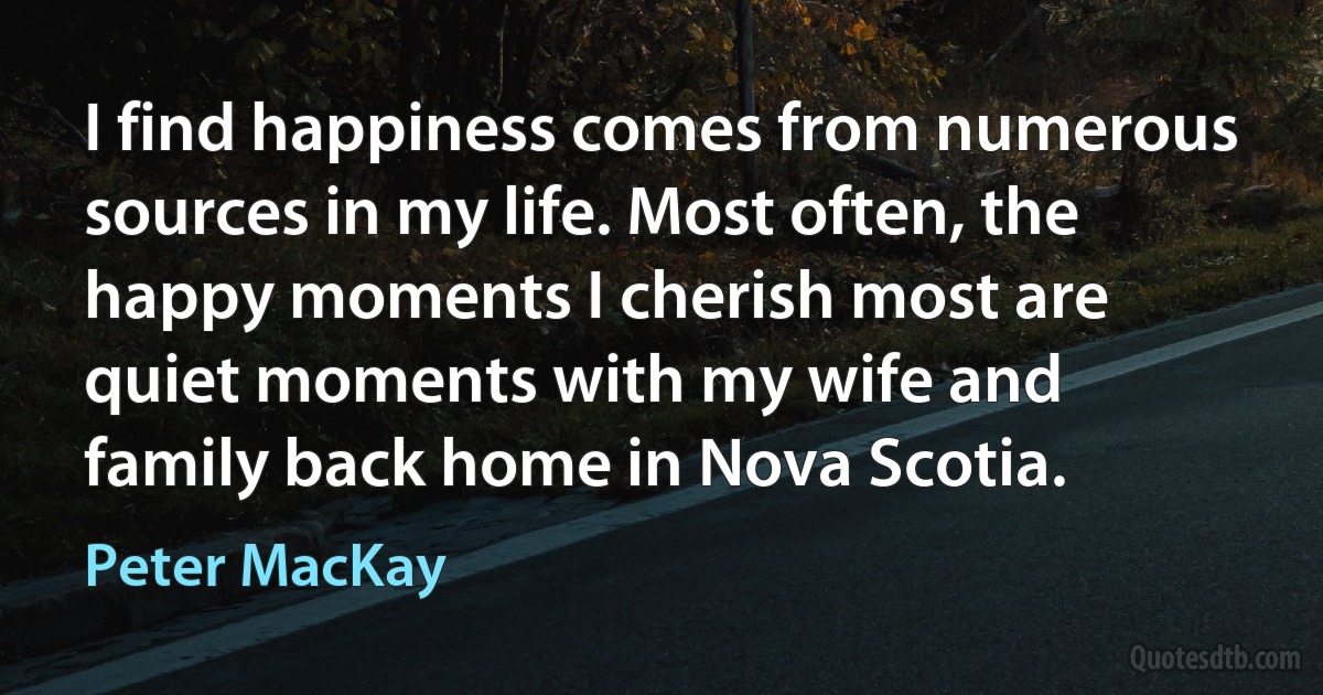 I find happiness comes from numerous sources in my life. Most often, the happy moments I cherish most are quiet moments with my wife and family back home in Nova Scotia. (Peter MacKay)