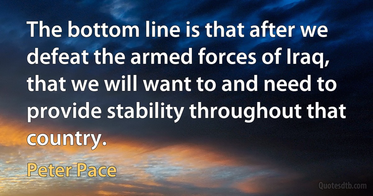 The bottom line is that after we defeat the armed forces of Iraq, that we will want to and need to provide stability throughout that country. (Peter Pace)