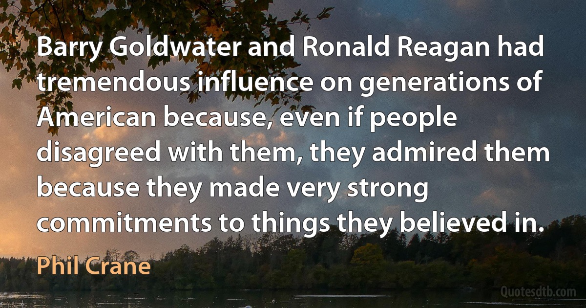 Barry Goldwater and Ronald Reagan had tremendous influence on generations of American because, even if people disagreed with them, they admired them because they made very strong commitments to things they believed in. (Phil Crane)