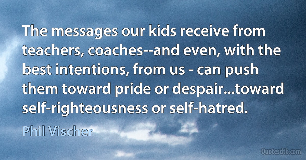 The messages our kids receive from teachers, coaches--and even, with the best intentions, from us - can push them toward pride or despair...toward self-righteousness or self-hatred. (Phil Vischer)